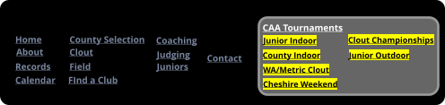 Home About County Selection Calendar Records Contact FInd a Club Coaching Clout Field	 Judging Juniors Meetings CAA Tournaments Junior Indoor County Indoor Cheshire Weekend WA/Metric Clout Clout Championships Junior Outdoor